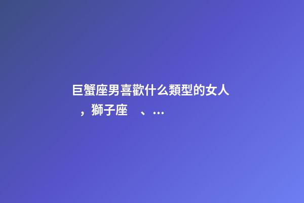 巨蟹座男喜歡什么類型的女人，獅子座、處女座、巨蟹座男生著迷女生的類型